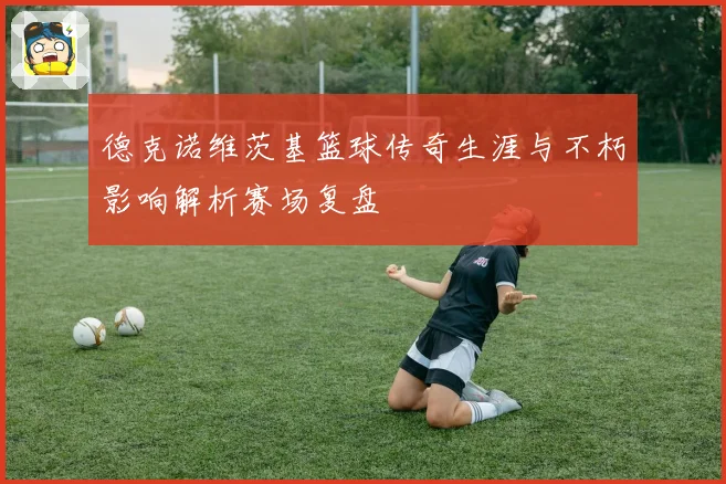 德克诺维茨基篮球传奇生涯与不朽影响解析赛场复盘