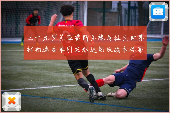三十九岁苏亚雷斯无缘乌拉圭世界杯初选名单引发球迷热议战术观察