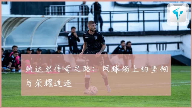 纳达尔传奇之路：网球场上的坚韧与荣耀追逐