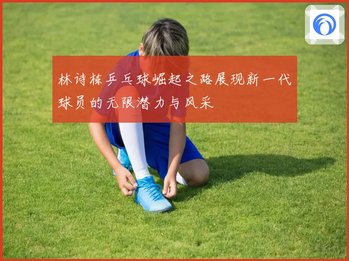林诗栋乒乓球崛起之路展现新一代球员的无限潜力与风采