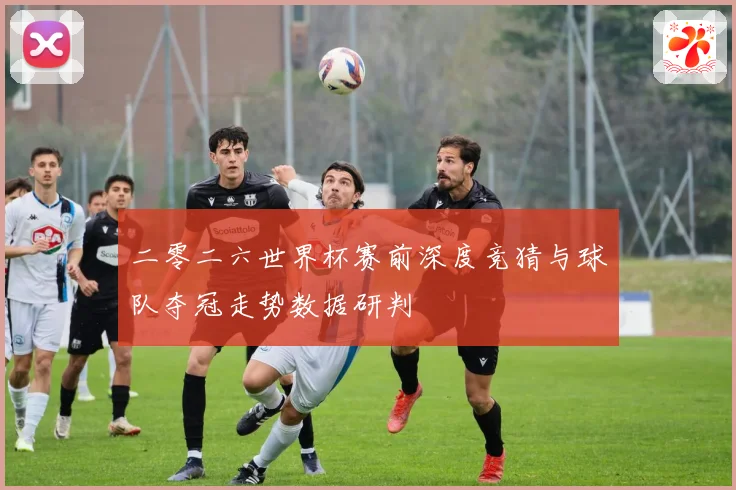 二零二六世界杯赛前深度竞猜与球队夺冠走势数据研判