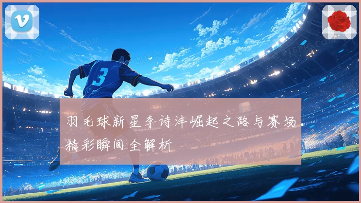 羽毛球新星李诗沣崛起之路与赛场精彩瞬间全解析