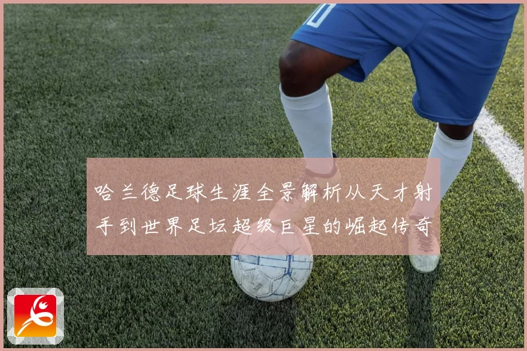 哈兰德足球生涯全景解析从天才射手到世界足坛超级巨星的崛起传奇之路