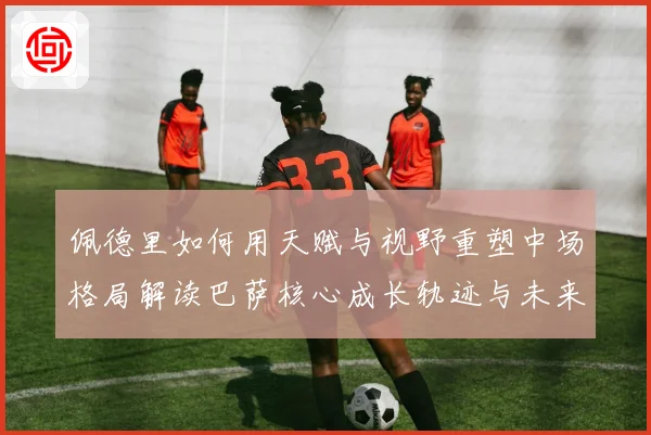 佩德里如何用天赋与视野重塑中场格局解读巴萨核心成长轨迹与未来前景