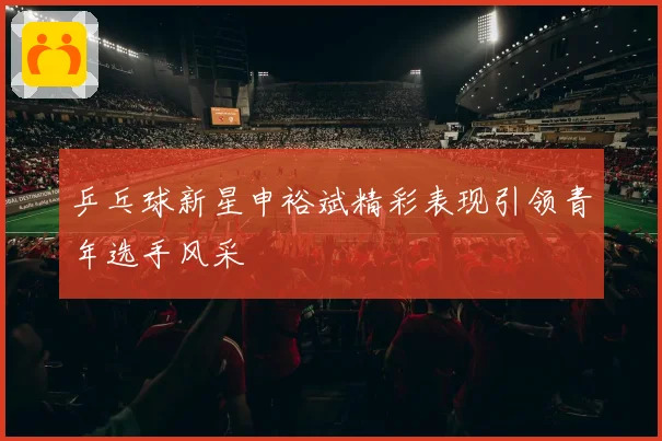 乒乓球新星申裕斌精彩表现引领青年选手风采