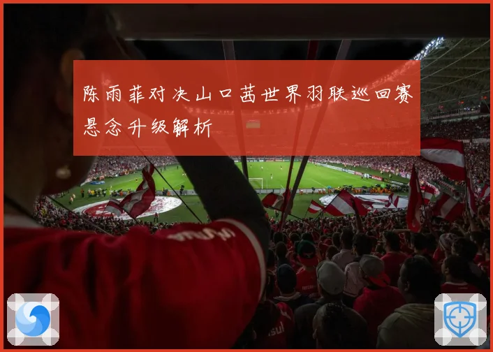 陈雨菲对决山口茜世界羽联巡回赛悬念升级解析