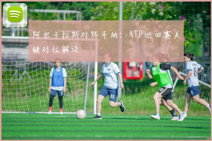 阿尔卡拉斯对阵辛纳：ATP巡回赛关键对位解读