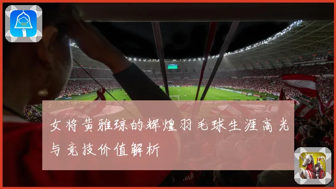 女将黄雅琼的辉煌羽毛球生涯高光与竞技价值解析