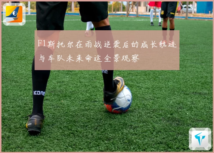 F1斯托尔在雨战逆袭后的成长轨迹与车队未来命运全景观察