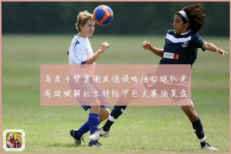 乌度卡赞赏谢泼德侵略性称球队更有效破解杜兰特防守包夹赛场复盘