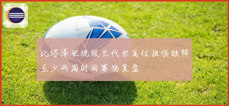 比塔泽犯规致兰代尔高位扭伤缺阵至少两周时间赛场复盘