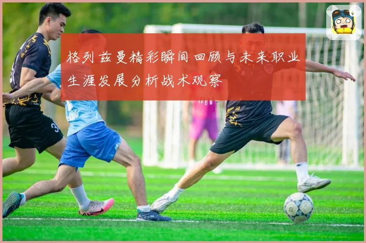 格列兹曼精彩瞬间回顾与未来职业生涯发展分析战术观察