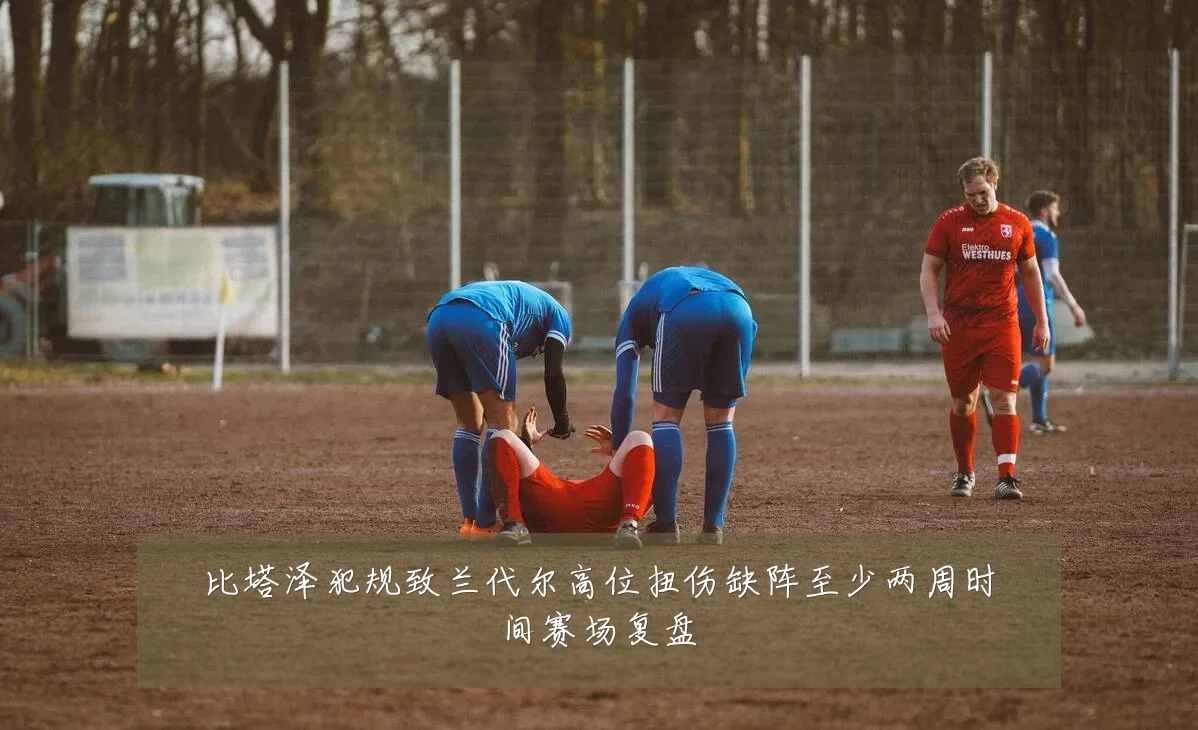 比塔泽犯规致兰代尔高位扭伤缺阵至少两周时间赛场复盘
