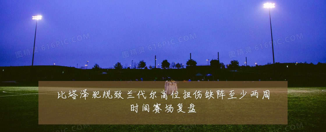 比塔泽犯规致兰代尔高位扭伤缺阵至少两周时间赛场复盘
