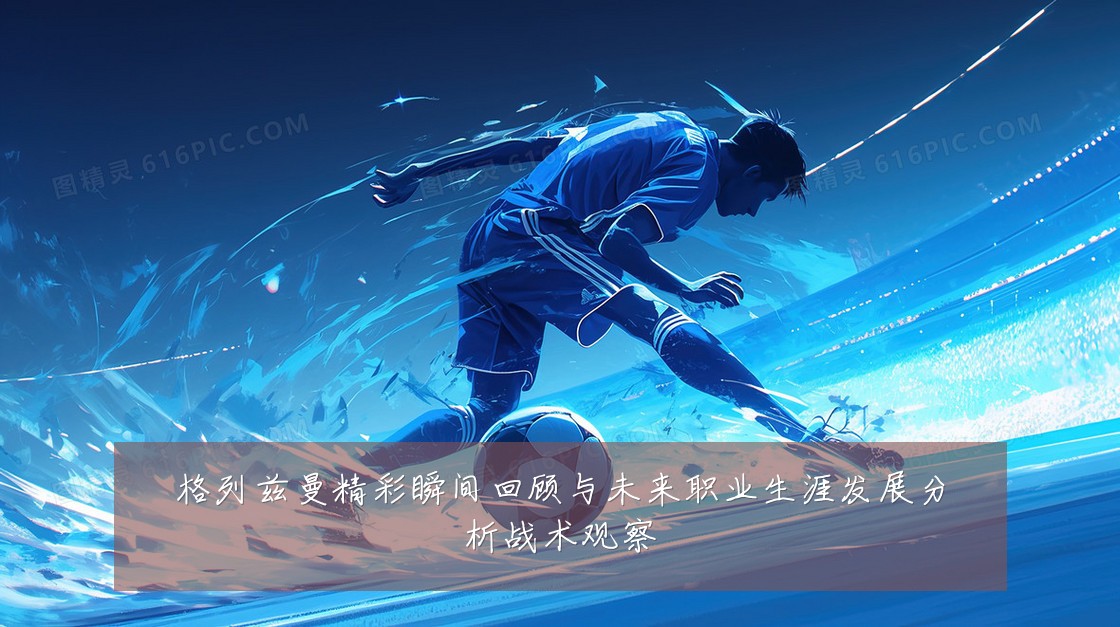格列兹曼精彩瞬间回顾与未来职业生涯发展分析战术观察