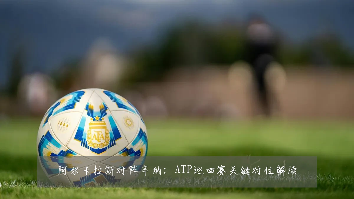 阿尔卡拉斯对阵辛纳:ATP巡回赛关键对位解读